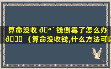 算命没收 🪴 钱倒霉了怎么办 🐒 （算命没收钱,什么方法可以破解）